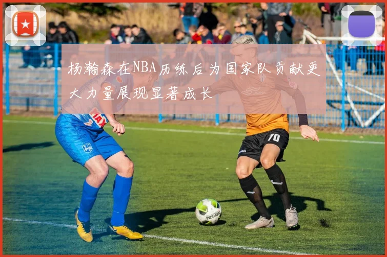 杨瀚森在NBA历练后为国家队贡献更大力量展现显著成长