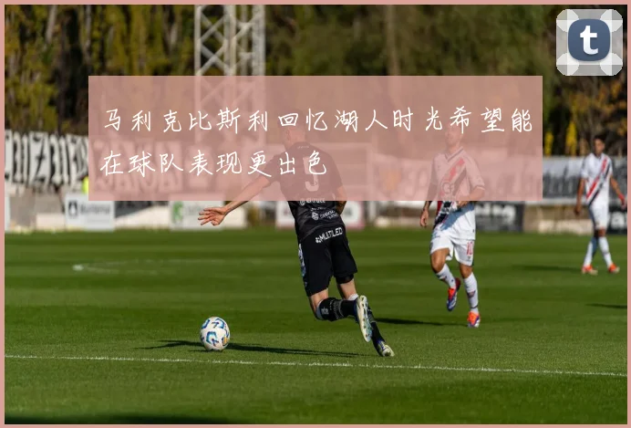 马利克比斯利回忆湖人时光希望能在球队表现更出色