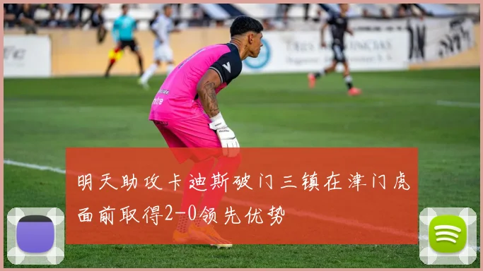 明天助攻卡迪斯破门三镇在津门虎面前取得2-0领先优势