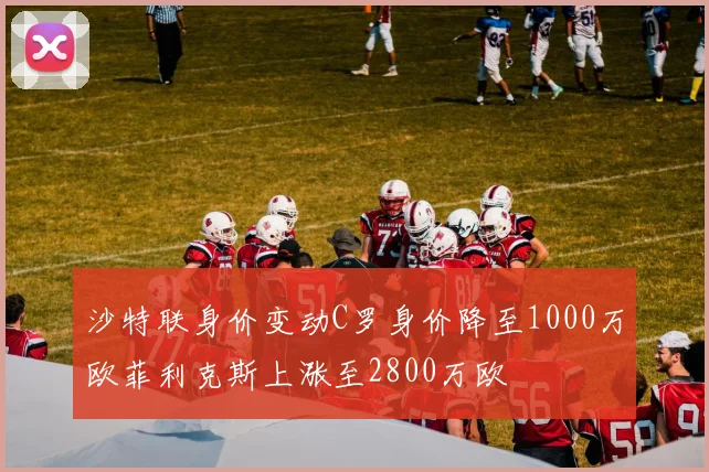 沙特联身价变动C罗身价降至1000万欧菲利克斯上涨至2800万欧